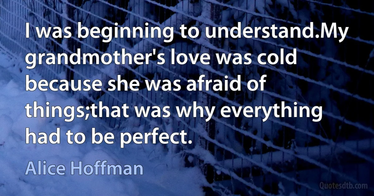 I was beginning to understand.My grandmother's love was cold because she was afraid of things;that was why everything had to be perfect. (Alice Hoffman)