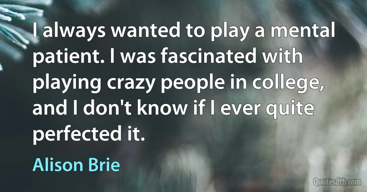 I always wanted to play a mental patient. I was fascinated with playing crazy people in college, and I don't know if I ever quite perfected it. (Alison Brie)