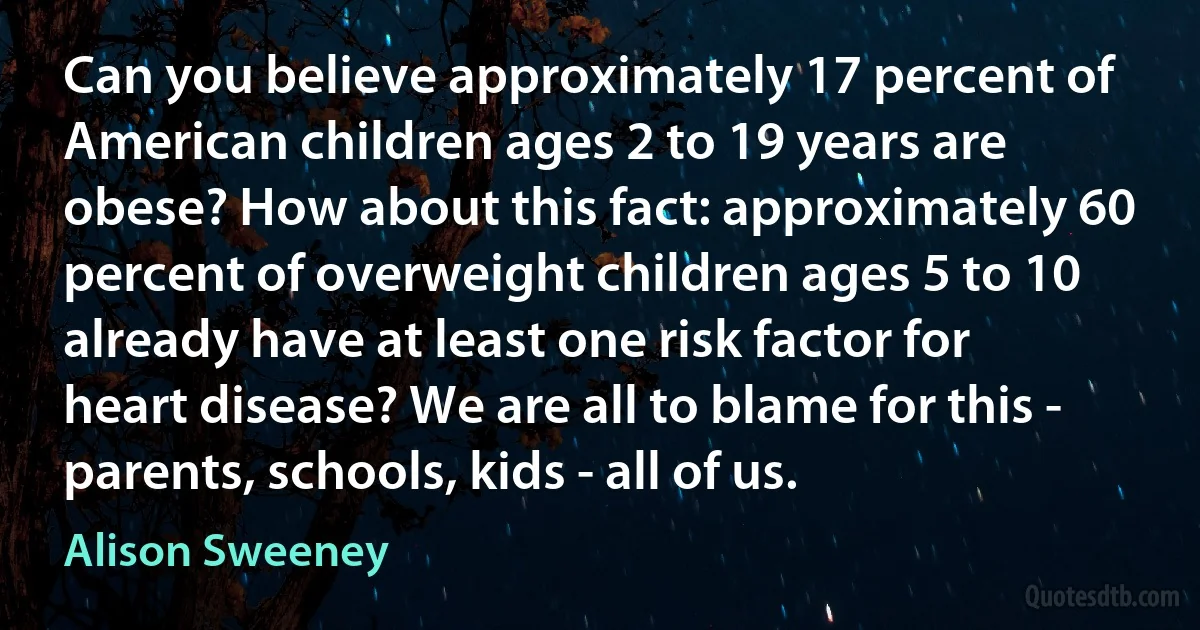 Can you believe approximately 17 percent of American children ages 2 to 19 years are obese? How about this fact: approximately 60 percent of overweight children ages 5 to 10 already have at least one risk factor for heart disease? We are all to blame for this - parents, schools, kids - all of us. (Alison Sweeney)