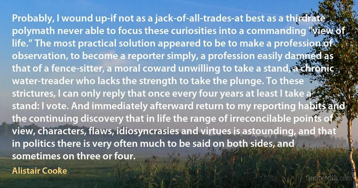 Probably, I wound up-if not as a jack-of-all-trades-at best as a thirdrate polymath never able to focus these curiosities into a commanding "view of life.” The most practical solution appeared to be to make a profession of observation, to become a reporter simply, a profession easily damned as that of a fence-sitter, a moral coward unwilling to take a stand, a chronic water-treader who lacks the strength to take the plunge. To these strictures, I can only reply that once every four years at least I take a stand: I vote. And immediately afterward return to my reporting habits and the continuing discovery that in life the range of irreconcilable points of view, characters, flaws, idiosyncrasies and virtues is astounding, and that in politics there is very often much to be said on both sides, and sometimes on three or four. (Alistair Cooke)