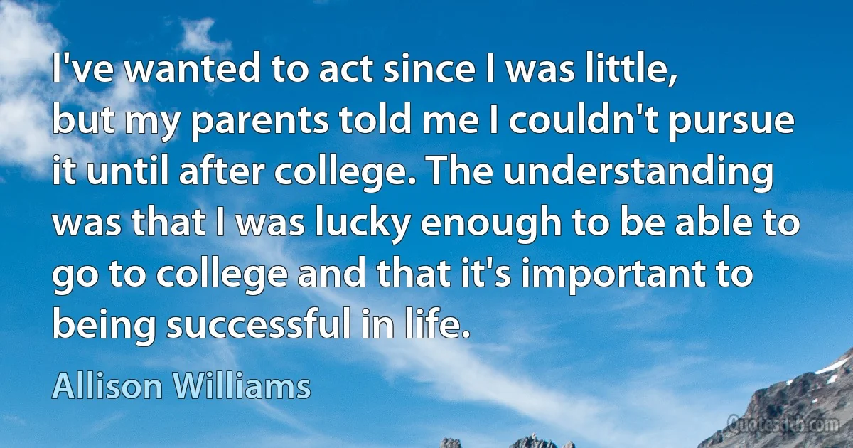 I've wanted to act since I was little, but my parents told me I couldn't pursue it until after college. The understanding was that I was lucky enough to be able to go to college and that it's important to being successful in life. (Allison Williams)