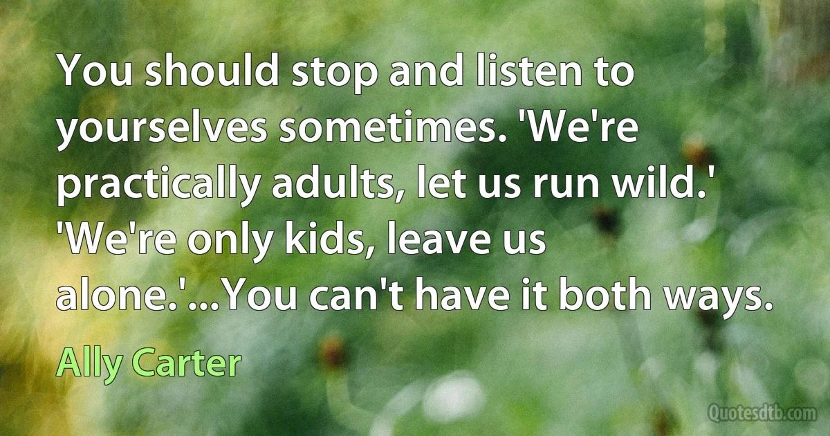 You should stop and listen to yourselves sometimes. 'We're practically adults, let us run wild.' 'We're only kids, leave us alone.'...You can't have it both ways. (Ally Carter)