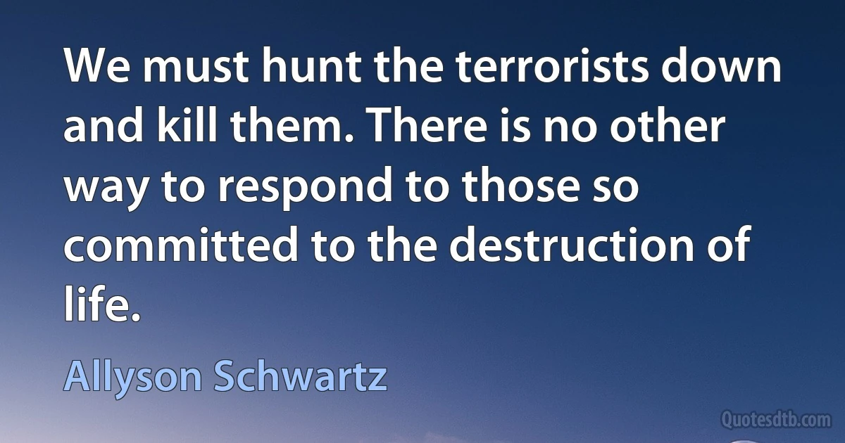 We must hunt the terrorists down and kill them. There is no other way to respond to those so committed to the destruction of life. (Allyson Schwartz)