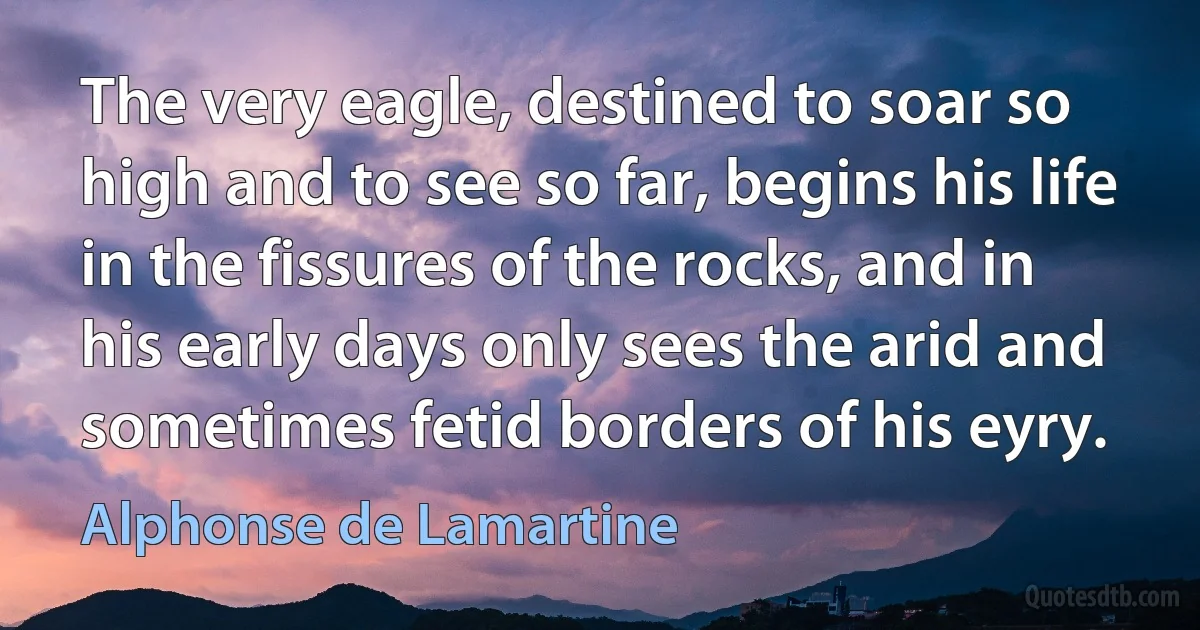 The very eagle, destined to soar so high and to see so far, begins his life in the fissures of the rocks, and in his early days only sees the arid and sometimes fetid borders of his eyry. (Alphonse de Lamartine)