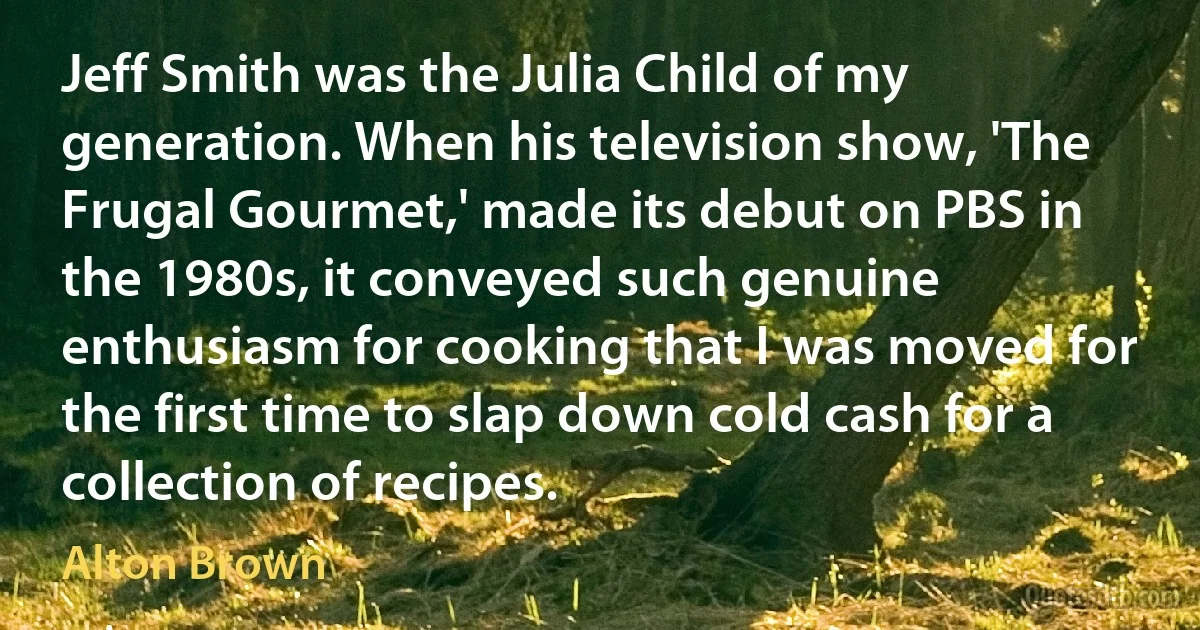 Jeff Smith was the Julia Child of my generation. When his television show, 'The Frugal Gourmet,' made its debut on PBS in the 1980s, it conveyed such genuine enthusiasm for cooking that I was moved for the first time to slap down cold cash for a collection of recipes. (Alton Brown)