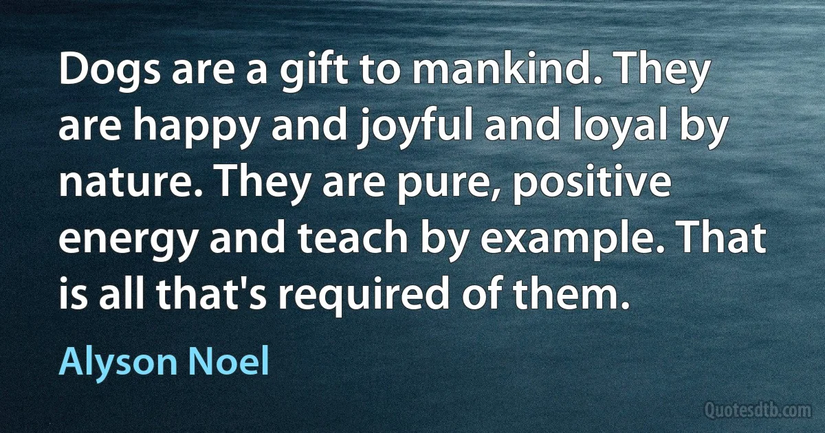 Dogs are a gift to mankind. They are happy and joyful and loyal by nature. They are pure, positive energy and teach by example. That is all that's required of them. (Alyson Noel)