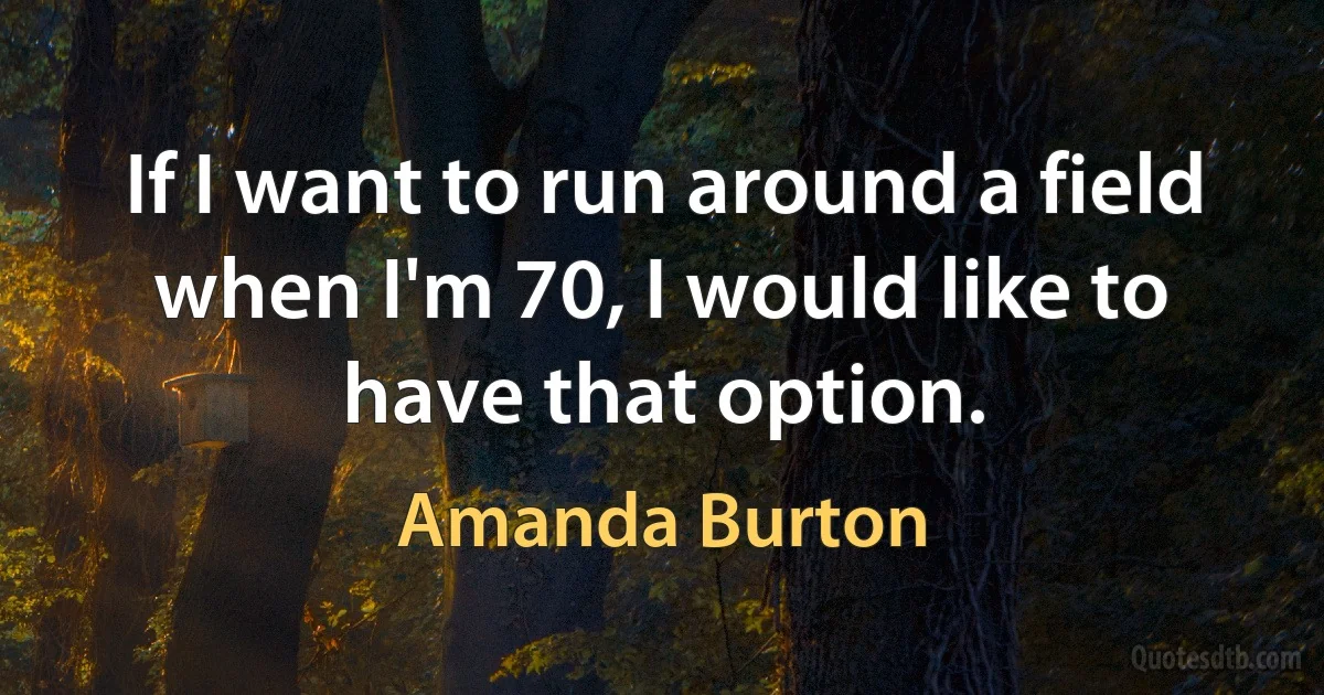 If I want to run around a field when I'm 70, I would like to have that option. (Amanda Burton)