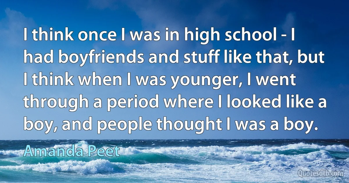 I think once I was in high school - I had boyfriends and stuff like that, but I think when I was younger, I went through a period where I looked like a boy, and people thought I was a boy. (Amanda Peet)