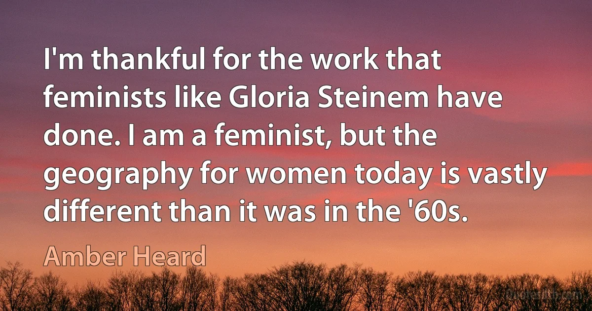 I'm thankful for the work that feminists like Gloria Steinem have done. I am a feminist, but the geography for women today is vastly different than it was in the '60s. (Amber Heard)