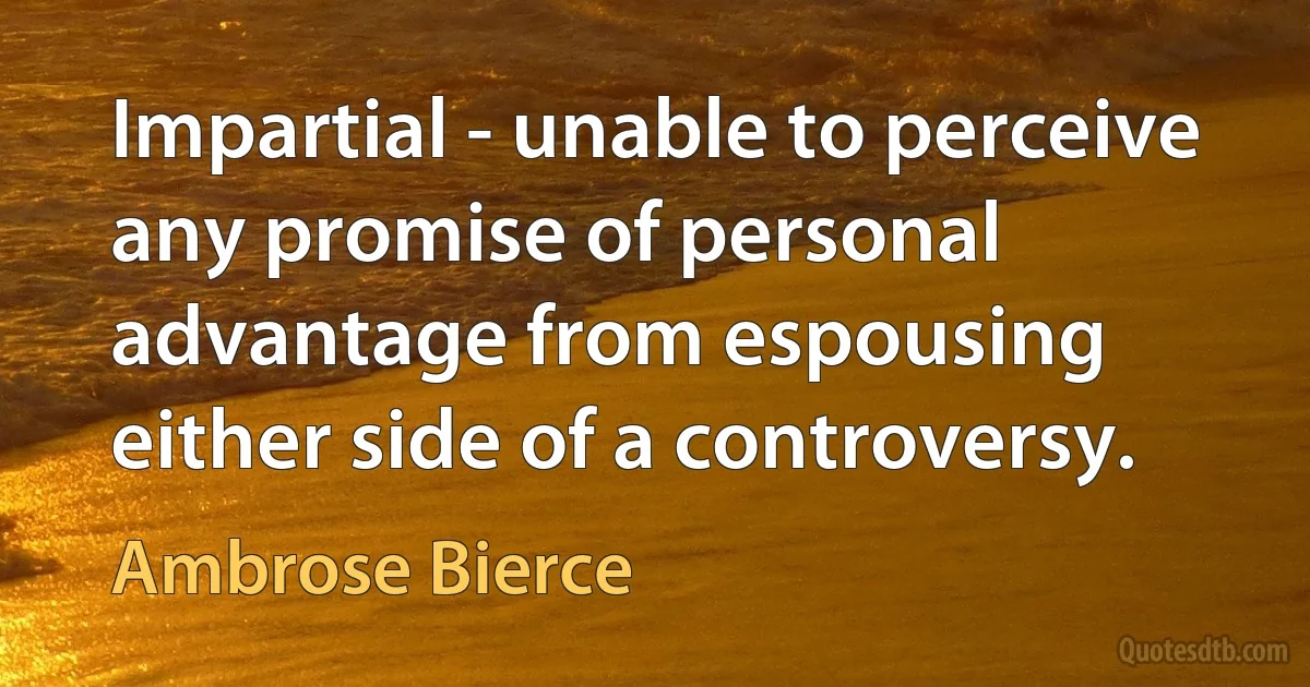 Impartial - unable to perceive any promise of personal advantage from espousing either side of a controversy. (Ambrose Bierce)