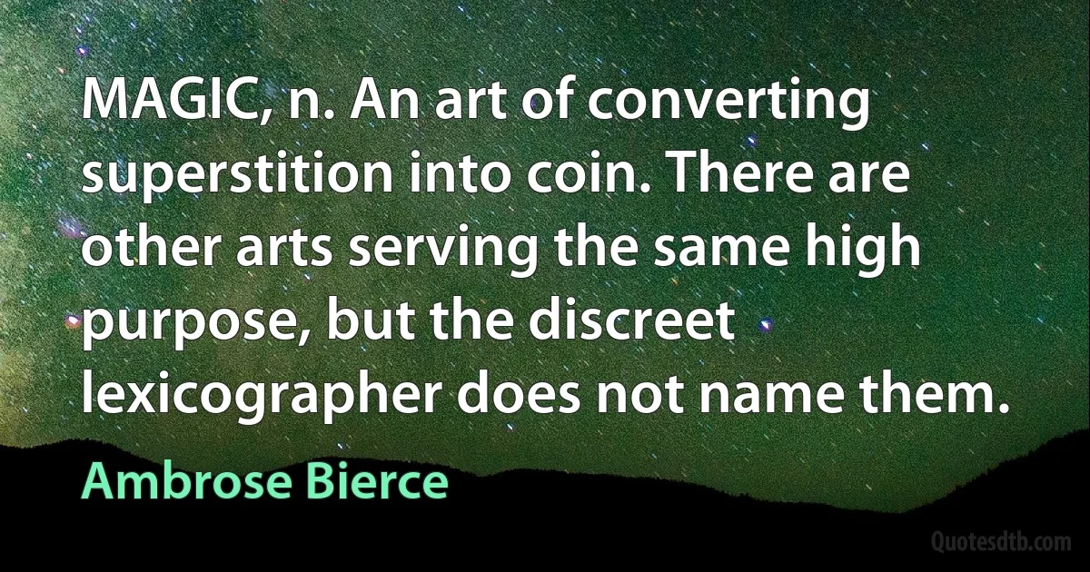 MAGIC, n. An art of converting superstition into coin. There are other arts serving the same high purpose, but the discreet lexicographer does not name them. (Ambrose Bierce)