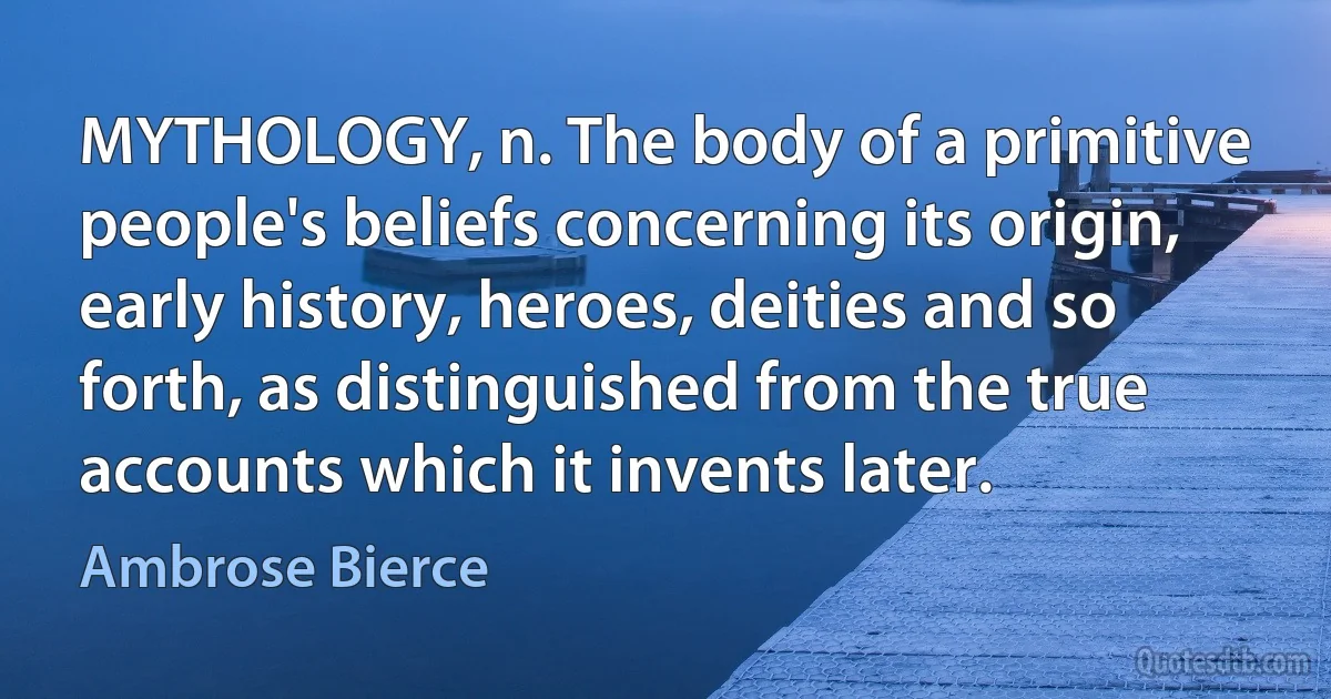 MYTHOLOGY, n. The body of a primitive people's beliefs concerning its origin, early history, heroes, deities and so forth, as distinguished from the true accounts which it invents later. (Ambrose Bierce)