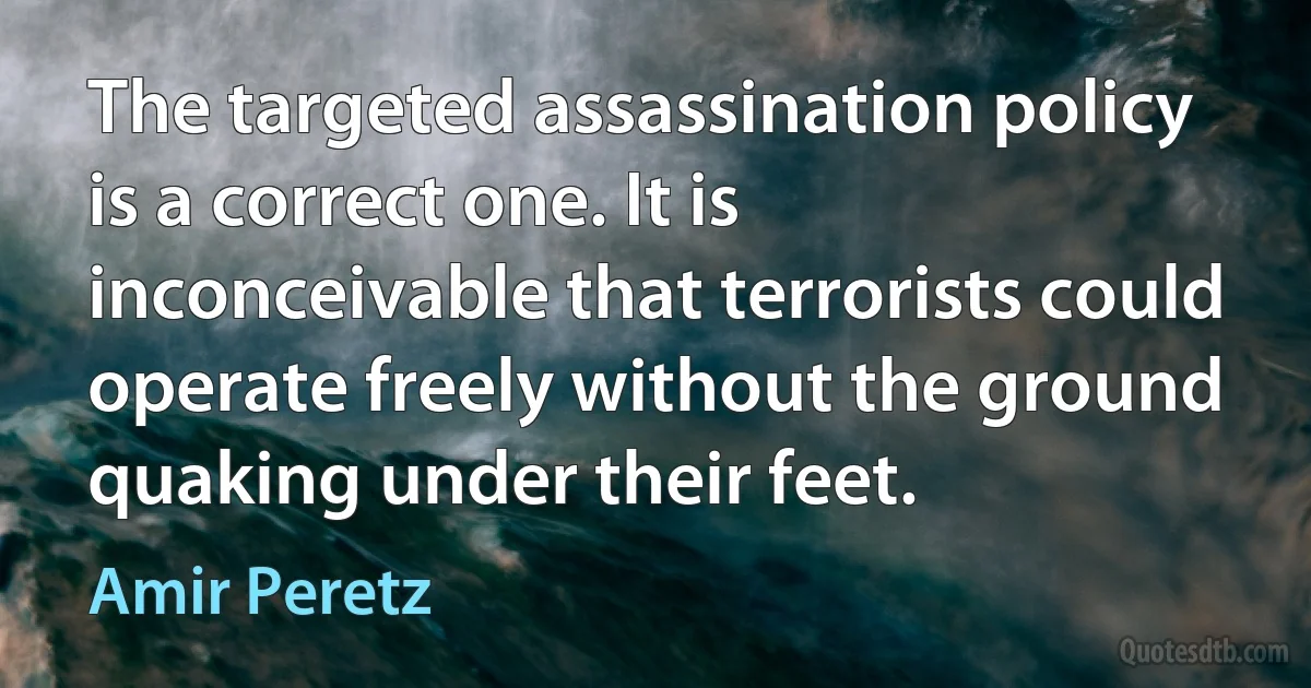 The targeted assassination policy is a correct one. It is inconceivable that terrorists could operate freely without the ground quaking under their feet. (Amir Peretz)