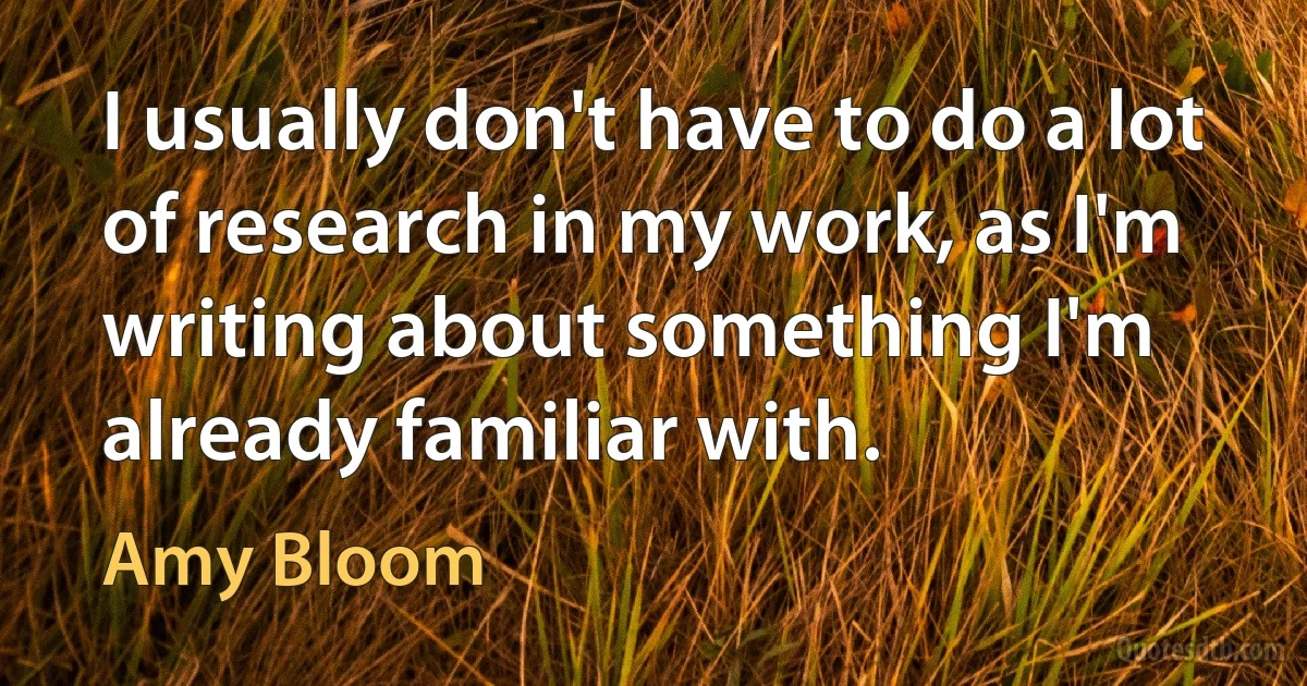 I usually don't have to do a lot of research in my work, as I'm writing about something I'm already familiar with. (Amy Bloom)