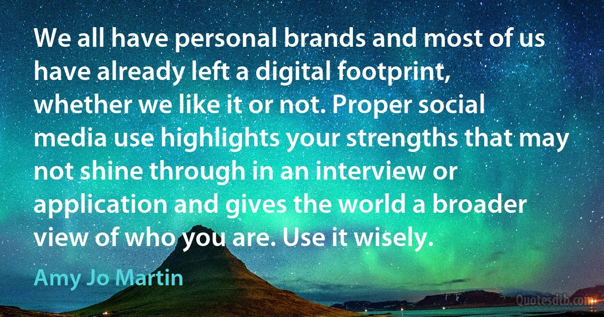 We all have personal brands and most of us have already left a digital footprint, whether we like it or not. Proper social media use highlights your strengths that may not shine through in an interview or application and gives the world a broader view of who you are. Use it wisely. (Amy Jo Martin)