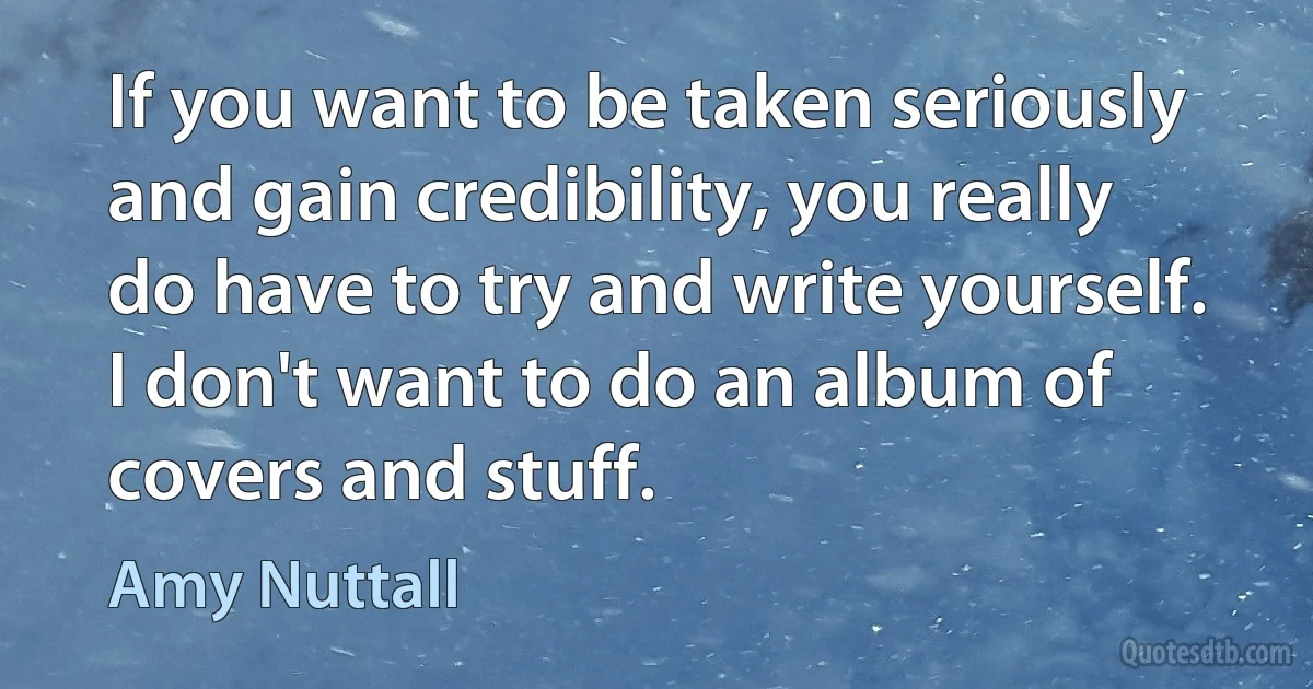 If you want to be taken seriously and gain credibility, you really do have to try and write yourself. I don't want to do an album of covers and stuff. (Amy Nuttall)