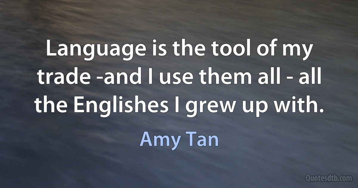 Language is the tool of my trade -and I use them all - all the Englishes I grew up with. (Amy Tan)