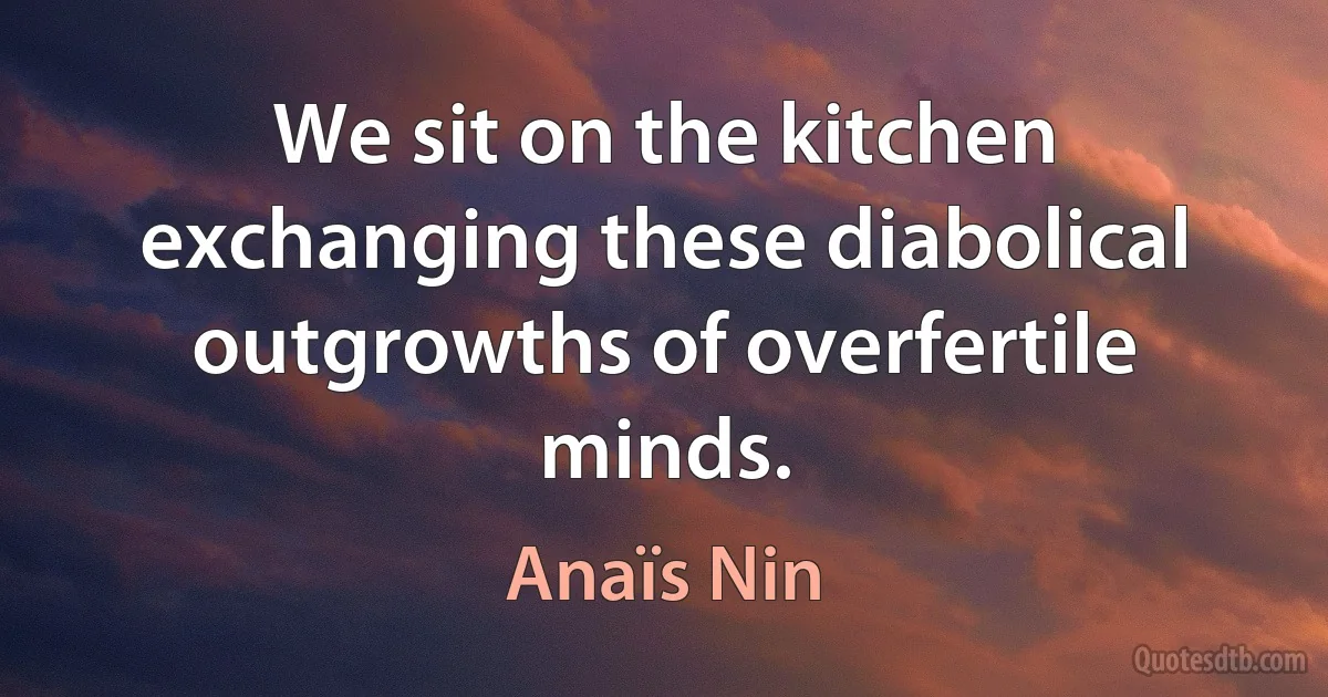 We sit on the kitchen exchanging these diabolical outgrowths of overfertile minds. (Anaïs Nin)