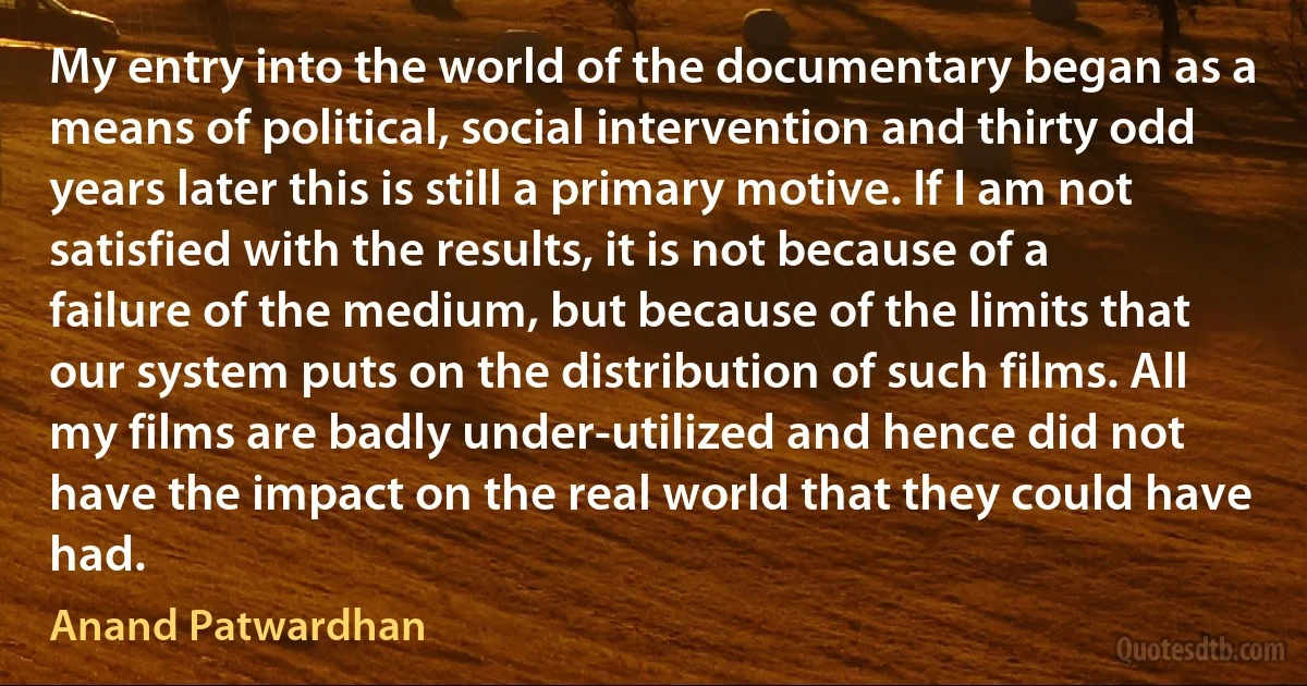 My entry into the world of the documentary began as a means of political, social intervention and thirty odd years later this is still a primary motive. If I am not satisfied with the results, it is not because of a failure of the medium, but because of the limits that our system puts on the distribution of such films. All my films are badly under-utilized and hence did not have the impact on the real world that they could have had. (Anand Patwardhan)