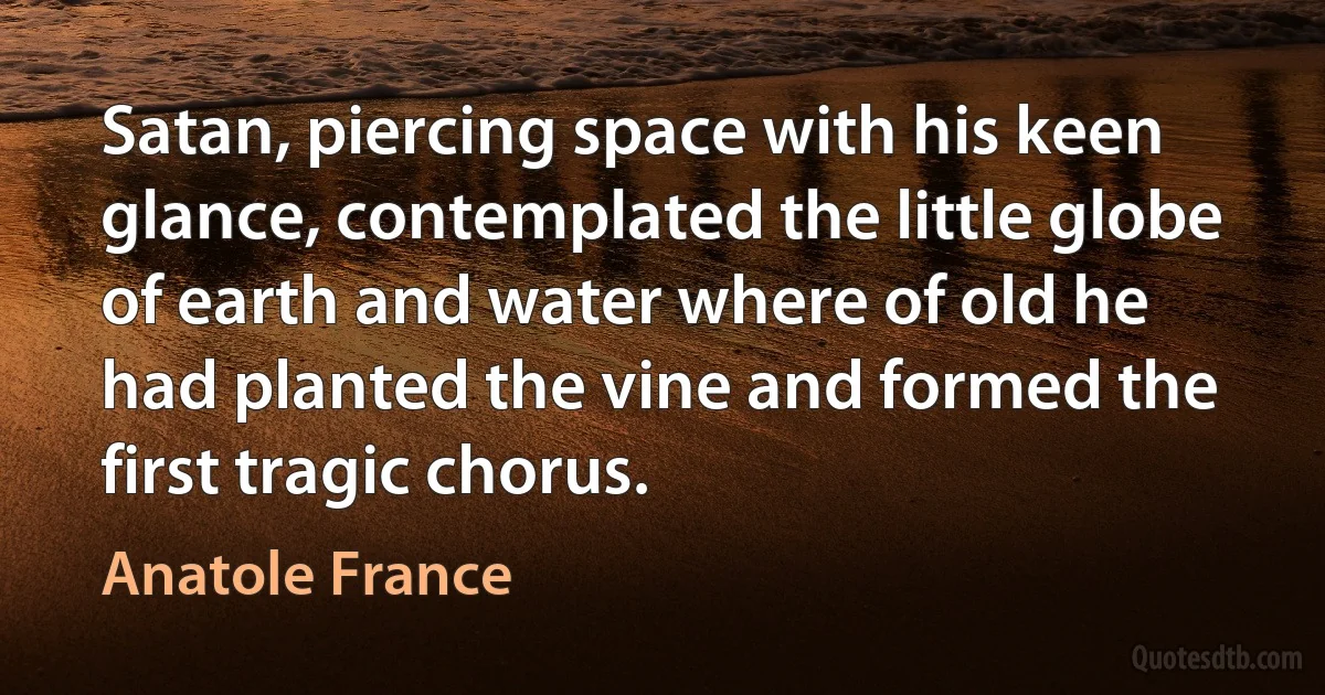 Satan, piercing space with his keen glance, contemplated the little globe of earth and water where of old he had planted the vine and formed the first tragic chorus. (Anatole France)