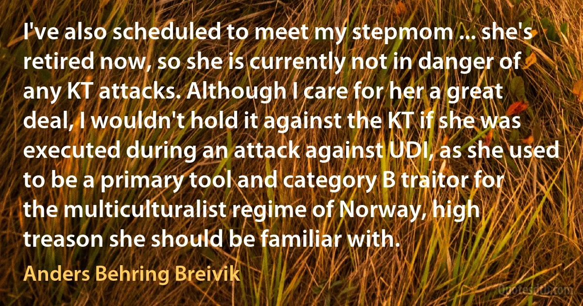 I've also scheduled to meet my stepmom ... she's retired now, so she is currently not in danger of any KT attacks. Although I care for her a great deal, I wouldn't hold it against the KT if she was executed during an attack against UDI, as she used to be a primary tool and category B traitor for the multiculturalist regime of Norway, high treason she should be familiar with. (Anders Behring Breivik)