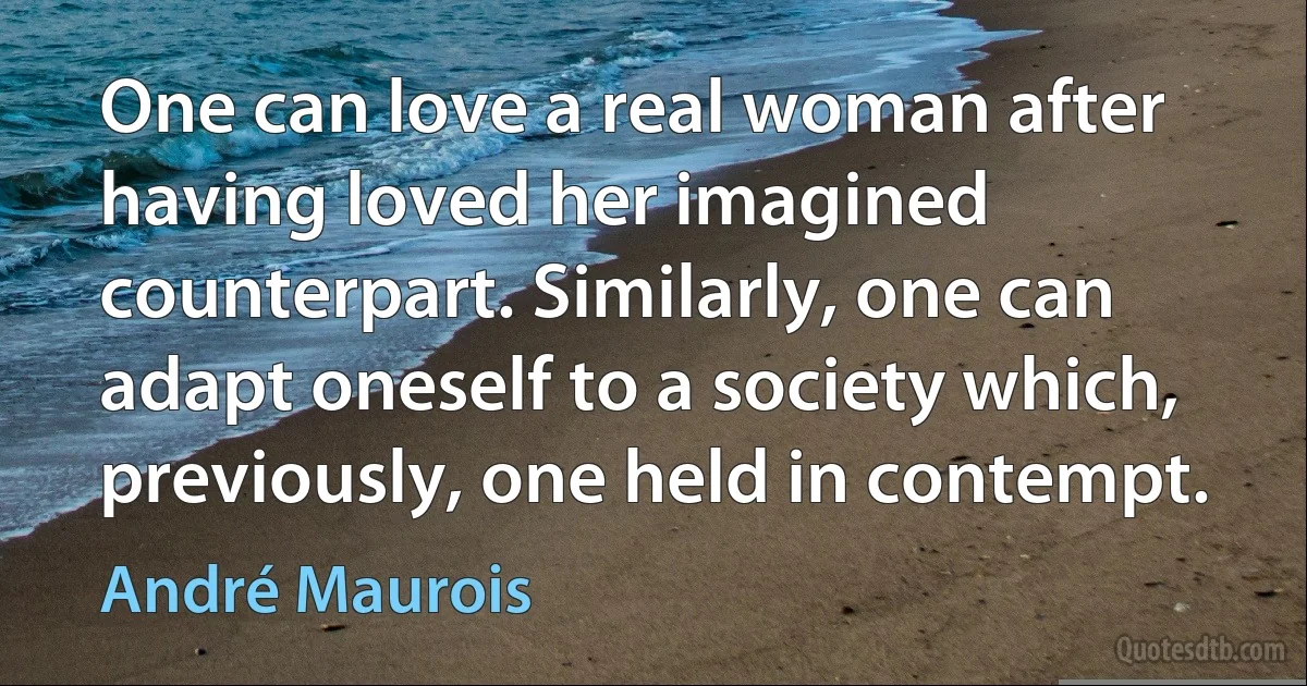 One can love a real woman after having loved her imagined counterpart. Similarly, one can adapt oneself to a society which, previously, one held in contempt. (André Maurois)