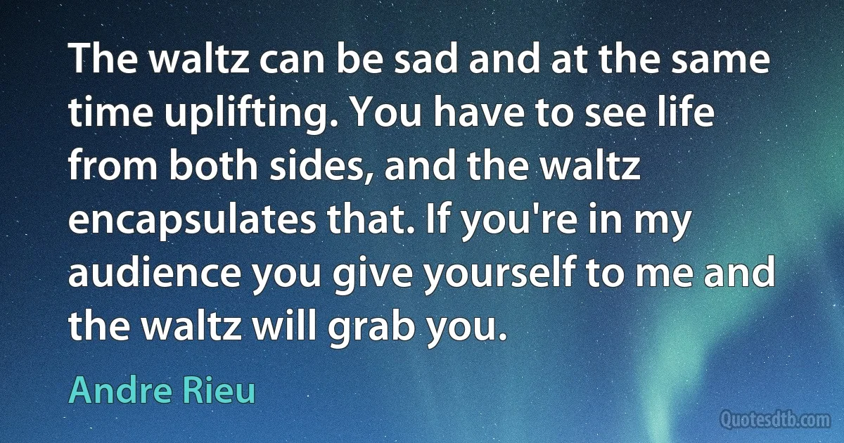 The waltz can be sad and at the same time uplifting. You have to see life from both sides, and the waltz encapsulates that. If you're in my audience you give yourself to me and the waltz will grab you. (Andre Rieu)