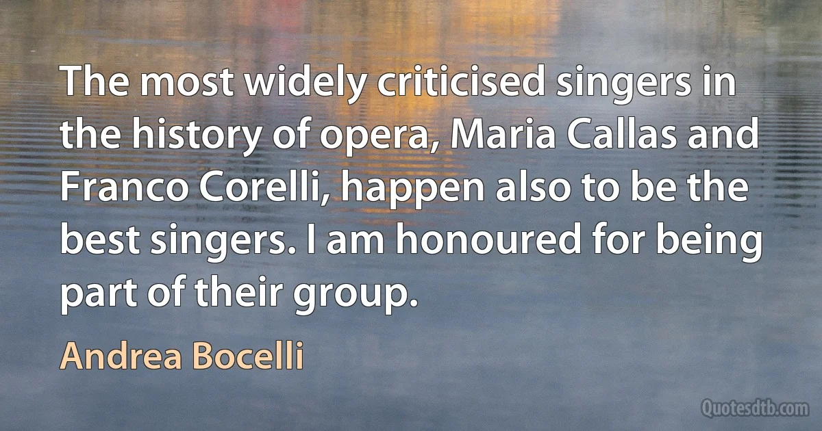 The most widely criticised singers in the history of opera, Maria Callas and Franco Corelli, happen also to be the best singers. I am honoured for being part of their group. (Andrea Bocelli)