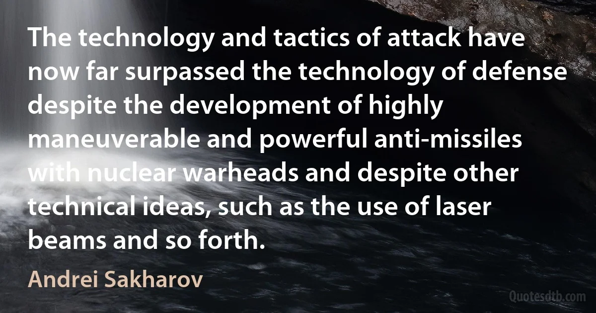 The technology and tactics of attack have now far surpassed the technology of defense despite the development of highly maneuverable and powerful anti-missiles with nuclear warheads and despite other technical ideas, such as the use of laser beams and so forth. (Andrei Sakharov)