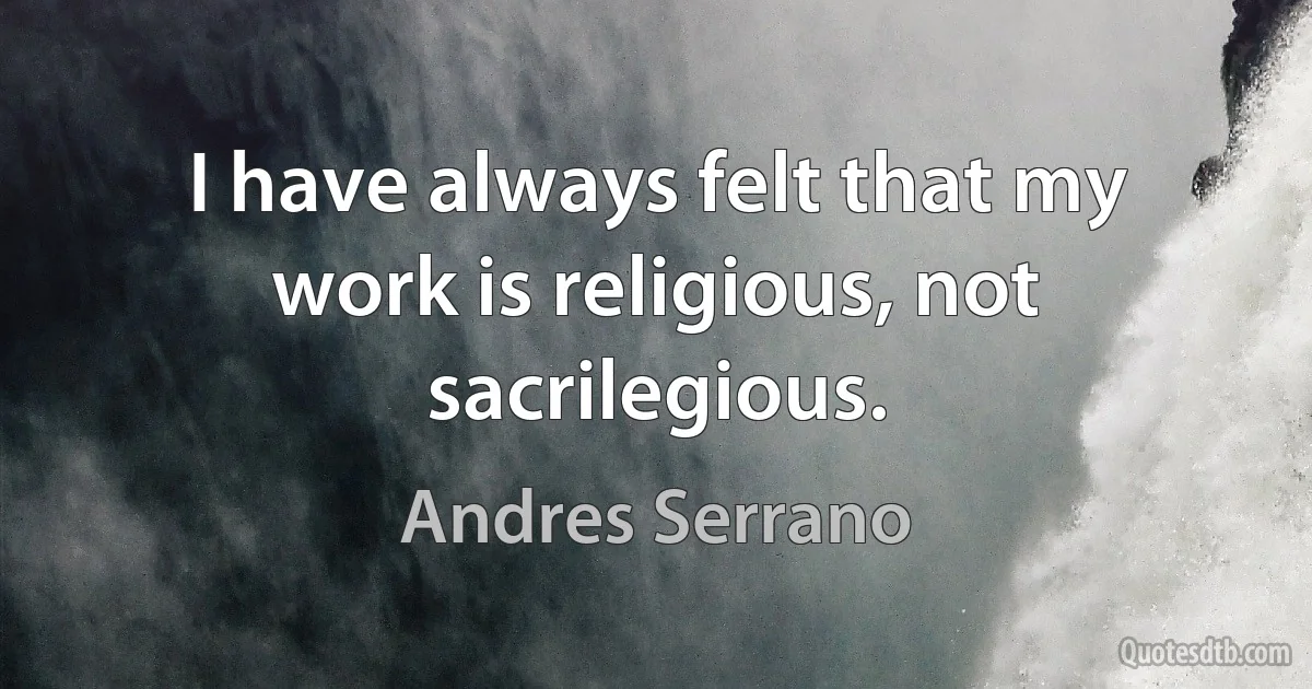 I have always felt that my work is religious, not sacrilegious. (Andres Serrano)