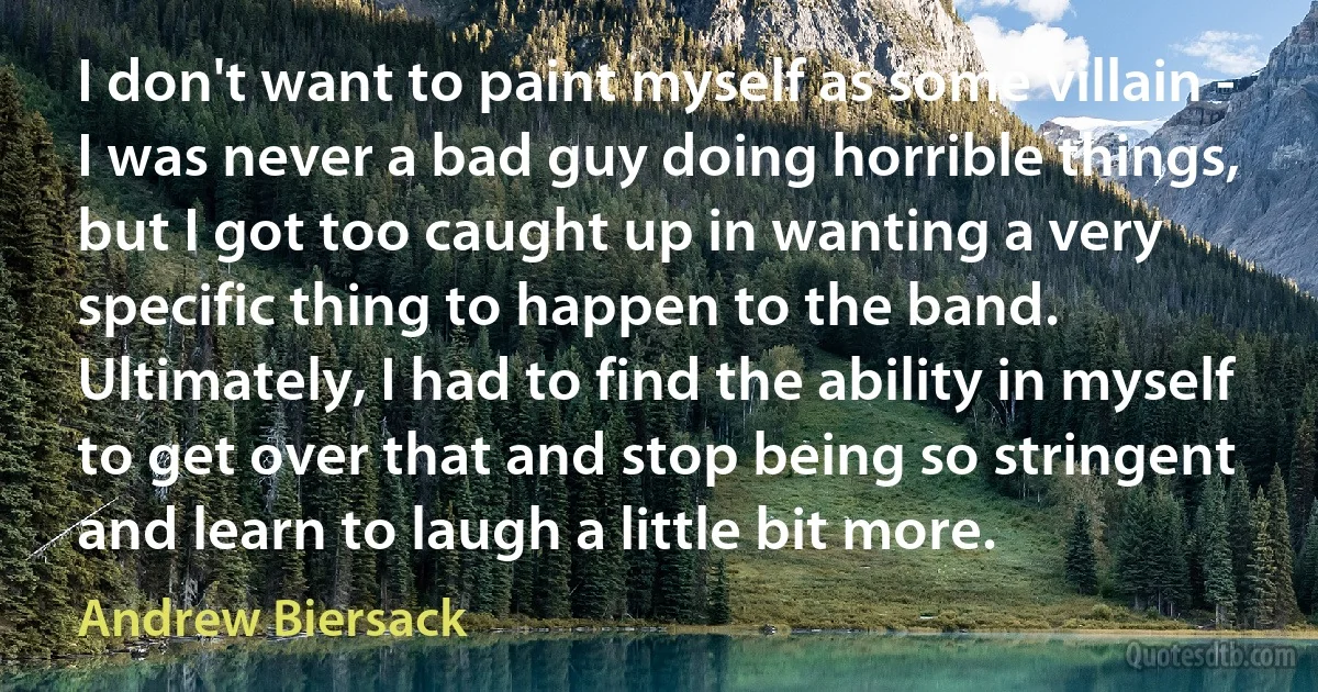 I don't want to paint myself as some villain - I was never a bad guy doing horrible things, but I got too caught up in wanting a very specific thing to happen to the band. Ultimately, I had to find the ability in myself to get over that and stop being so stringent and learn to laugh a little bit more. (Andrew Biersack)