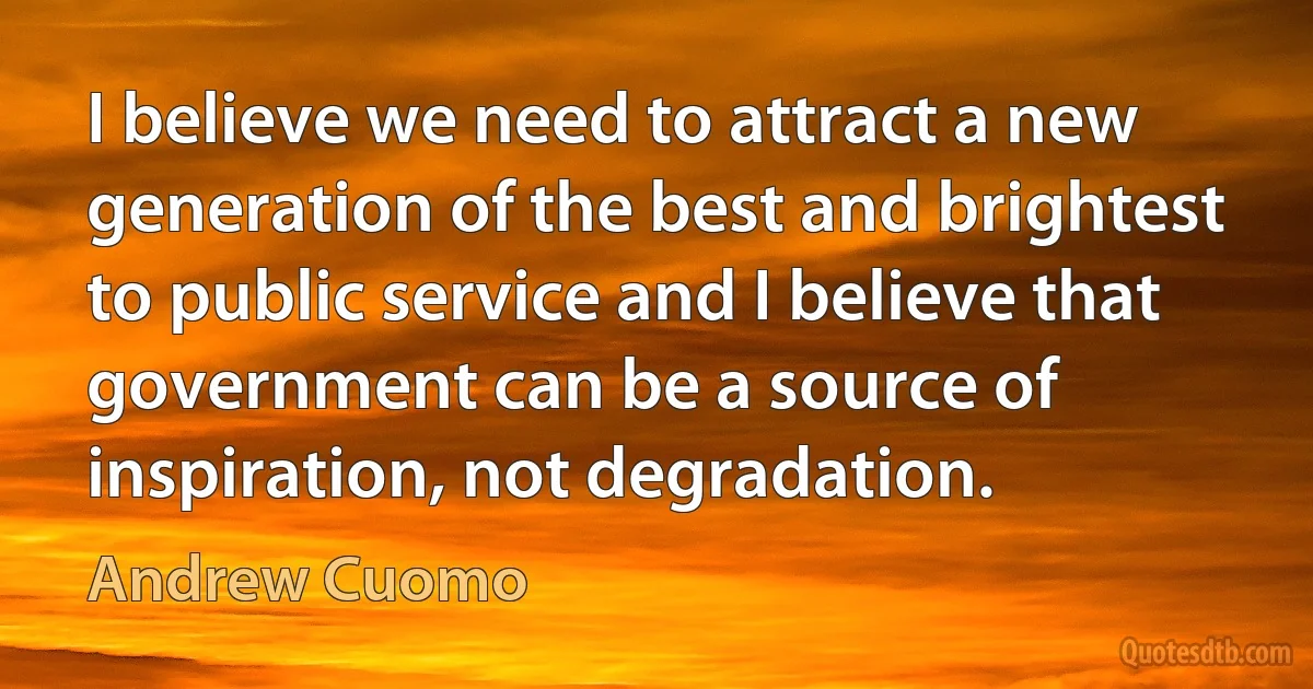 I believe we need to attract a new generation of the best and brightest to public service and I believe that government can be a source of inspiration, not degradation. (Andrew Cuomo)