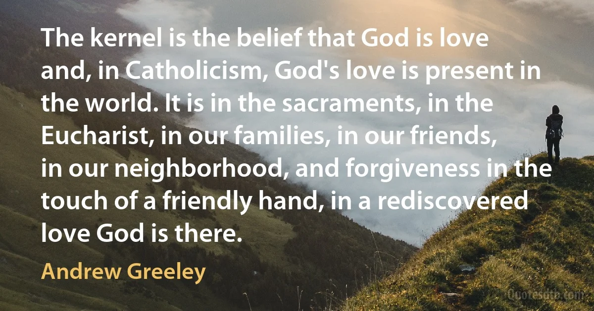 The kernel is the belief that God is love and, in Catholicism, God's love is present in the world. It is in the sacraments, in the Eucharist, in our families, in our friends, in our neighborhood, and forgiveness in the touch of a friendly hand, in a rediscovered love God is there. (Andrew Greeley)