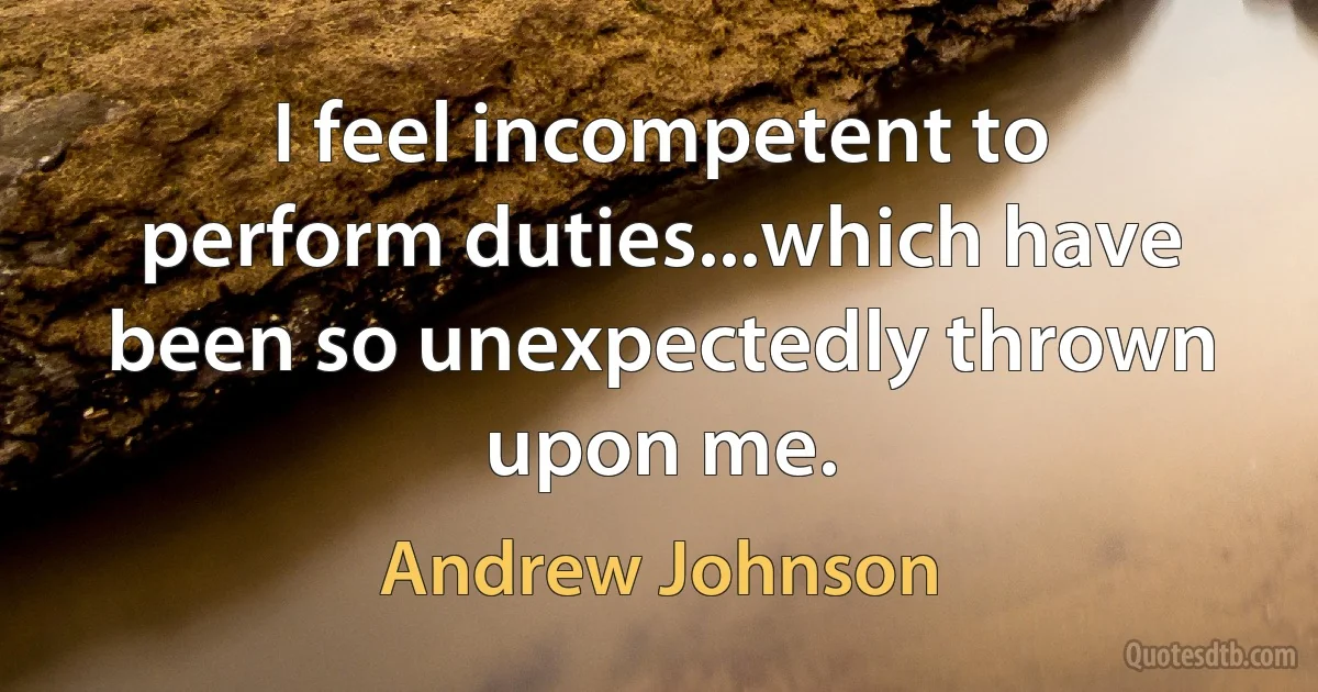 I feel incompetent to perform duties...which have been so unexpectedly thrown upon me. (Andrew Johnson)