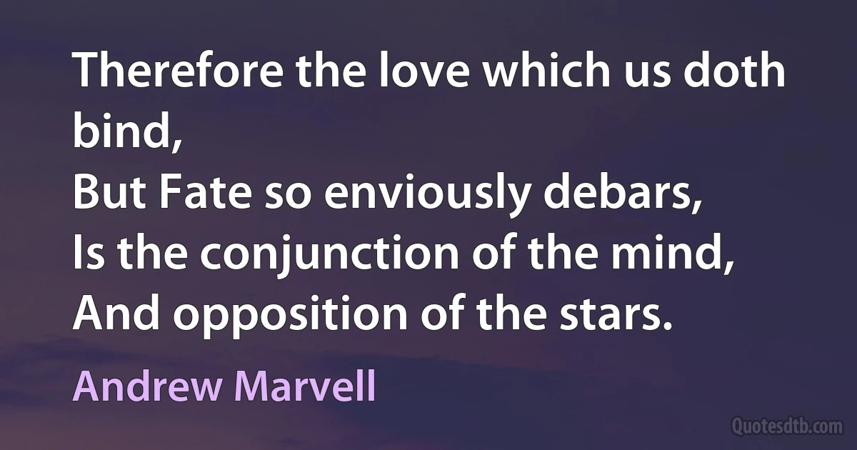 Therefore the love which us doth bind,
But Fate so enviously debars,
Is the conjunction of the mind,
And opposition of the stars. (Andrew Marvell)