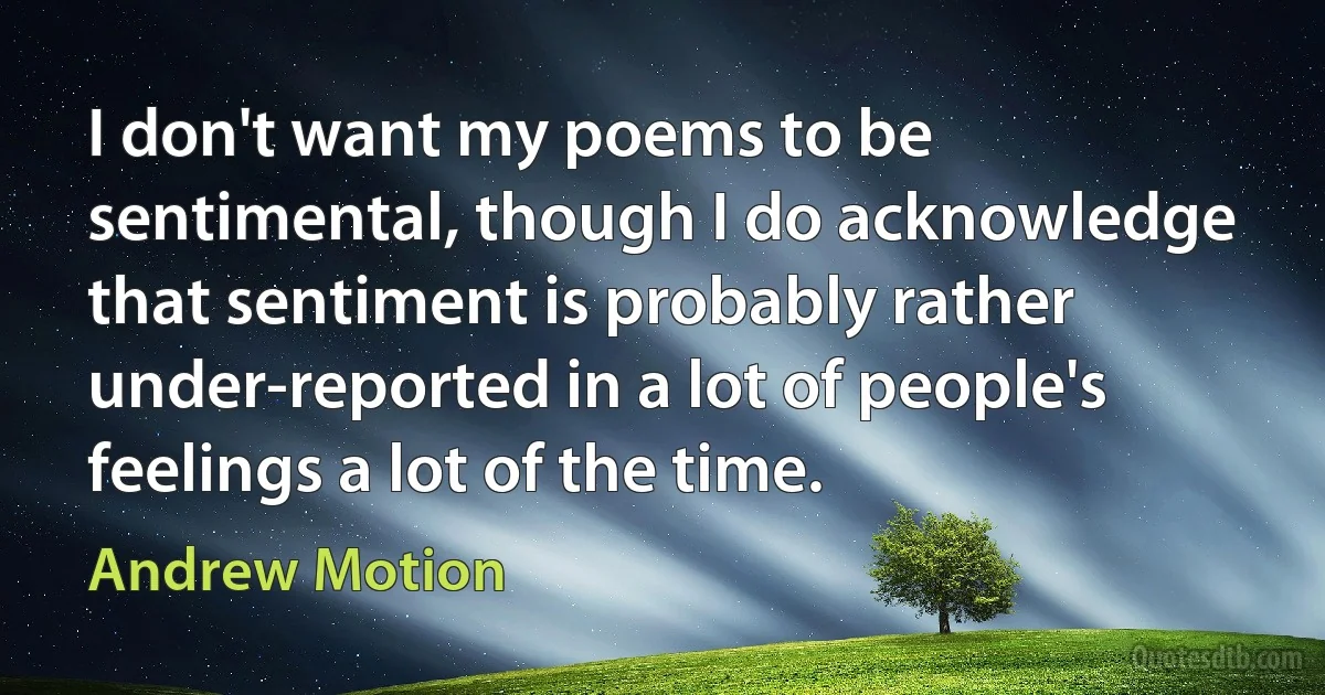 I don't want my poems to be sentimental, though I do acknowledge that sentiment is probably rather under-reported in a lot of people's feelings a lot of the time. (Andrew Motion)