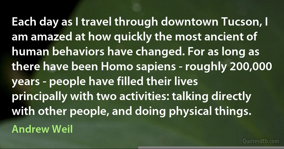 Each day as I travel through downtown Tucson, I am amazed at how quickly the most ancient of human behaviors have changed. For as long as there have been Homo sapiens - roughly 200,000 years - people have filled their lives principally with two activities: talking directly with other people, and doing physical things. (Andrew Weil)