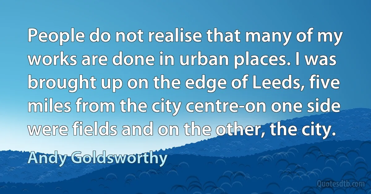 People do not realise that many of my works are done in urban places. I was brought up on the edge of Leeds, five miles from the city centre-on one side were fields and on the other, the city. (Andy Goldsworthy)