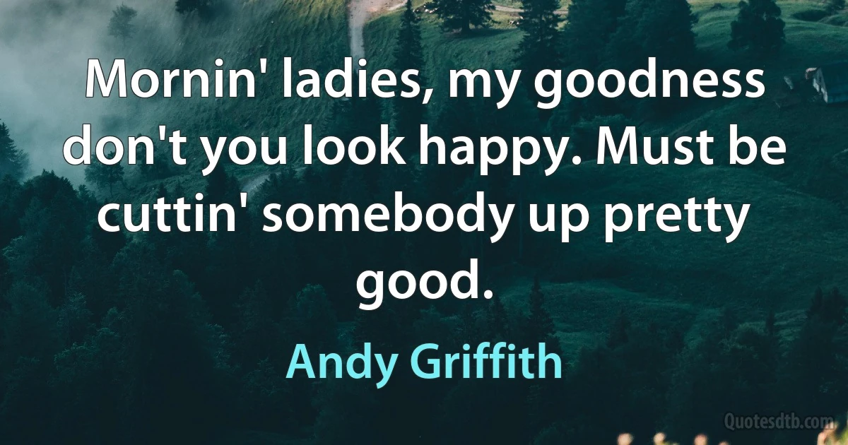 Mornin' ladies, my goodness don't you look happy. Must be cuttin' somebody up pretty good. (Andy Griffith)