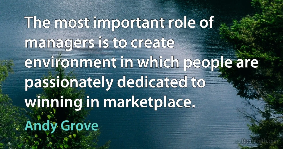 The most important role of managers is to create environment in which people are passionately dedicated to winning in marketplace. (Andy Grove)