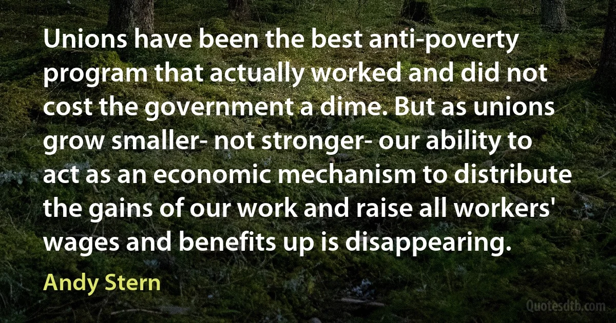 Unions have been the best anti-poverty program that actually worked and did not cost the government a dime. But as unions grow smaller- not stronger- our ability to act as an economic mechanism to distribute the gains of our work and raise all workers' wages and benefits up is disappearing. (Andy Stern)