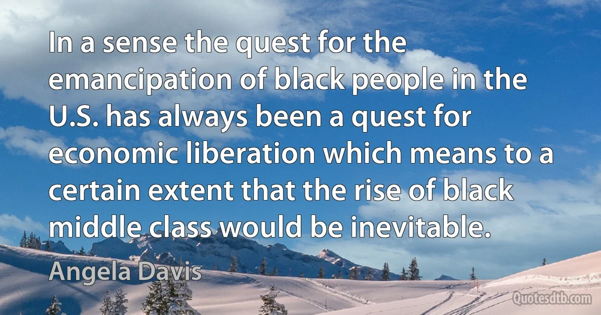 In a sense the quest for the emancipation of black people in the U.S. has always been a quest for economic liberation which means to a certain extent that the rise of black middle class would be inevitable. (Angela Davis)