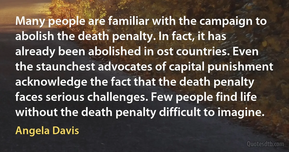 Many people are familiar with the campaign to abolish the death penalty. In fact, it has already been abolished in ost countries. Even the staunchest advocates of capital punishment acknowledge the fact that the death penalty faces serious challenges. Few people find life without the death penalty difficult to imagine. (Angela Davis)