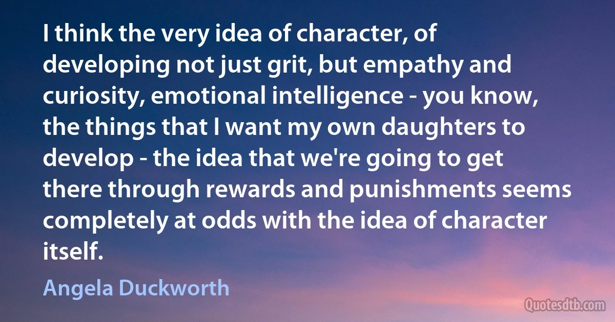 I think the very idea of character, of developing not just grit, but empathy and curiosity, emotional intelligence - you know, the things that I want my own daughters to develop - the idea that we're going to get there through rewards and punishments seems completely at odds with the idea of character itself. (Angela Duckworth)