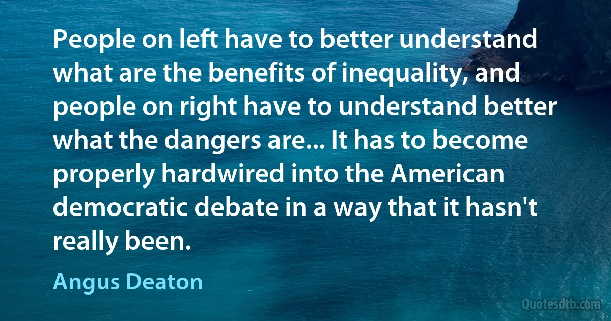 People on left have to better understand what are the benefits of inequality, and people on right have to understand better what the dangers are... It has to become properly hardwired into the American democratic debate in a way that it hasn't really been. (Angus Deaton)