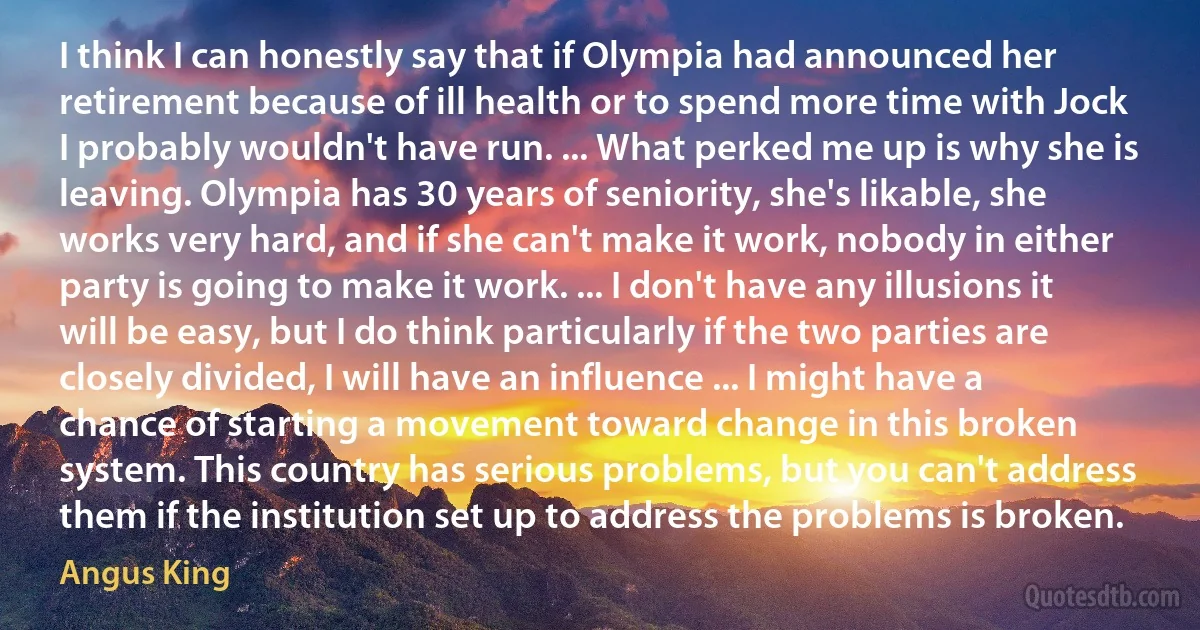 I think I can honestly say that if Olympia had announced her retirement because of ill health or to spend more time with Jock I probably wouldn't have run. ... What perked me up is why she is leaving. Olympia has 30 years of seniority, she's likable, she works very hard, and if she can't make it work, nobody in either party is going to make it work. ... I don't have any illusions it will be easy, but I do think particularly if the two parties are closely divided, I will have an influence ... I might have a chance of starting a movement toward change in this broken system. This country has serious problems, but you can't address them if the institution set up to address the problems is broken. (Angus King)