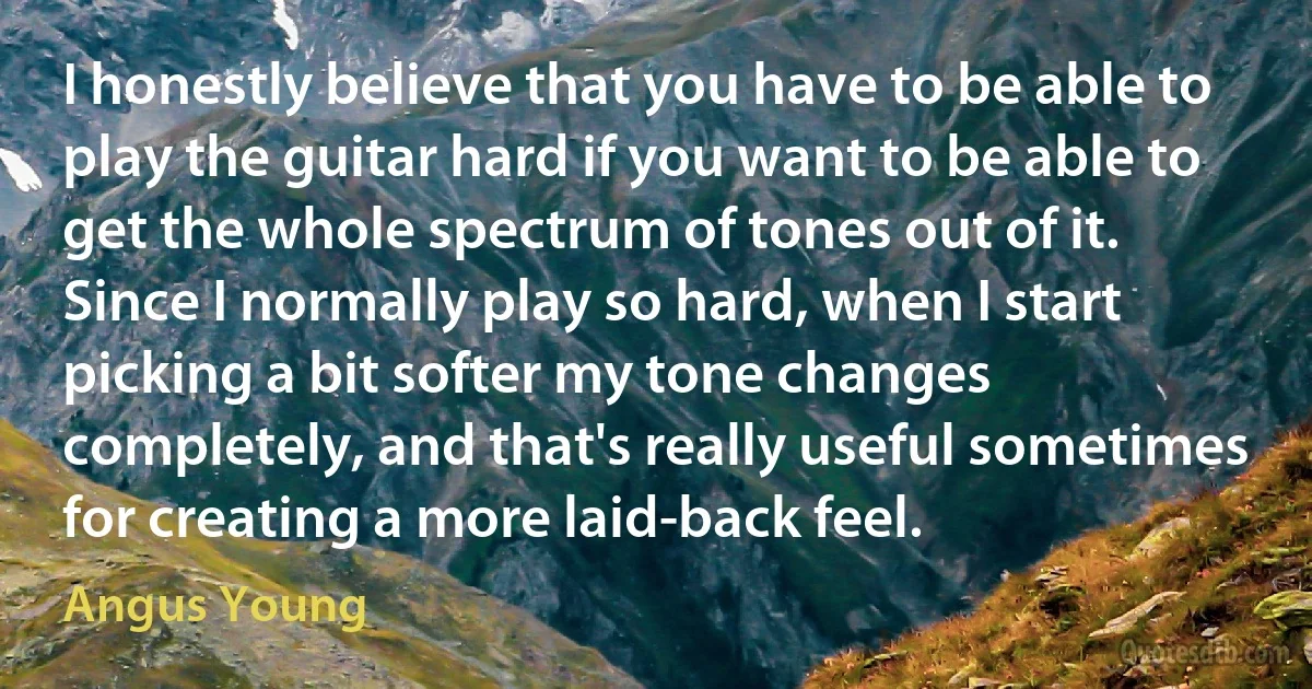 I honestly believe that you have to be able to play the guitar hard if you want to be able to get the whole spectrum of tones out of it. Since I normally play so hard, when I start picking a bit softer my tone changes completely, and that's really useful sometimes for creating a more laid-back feel. (Angus Young)