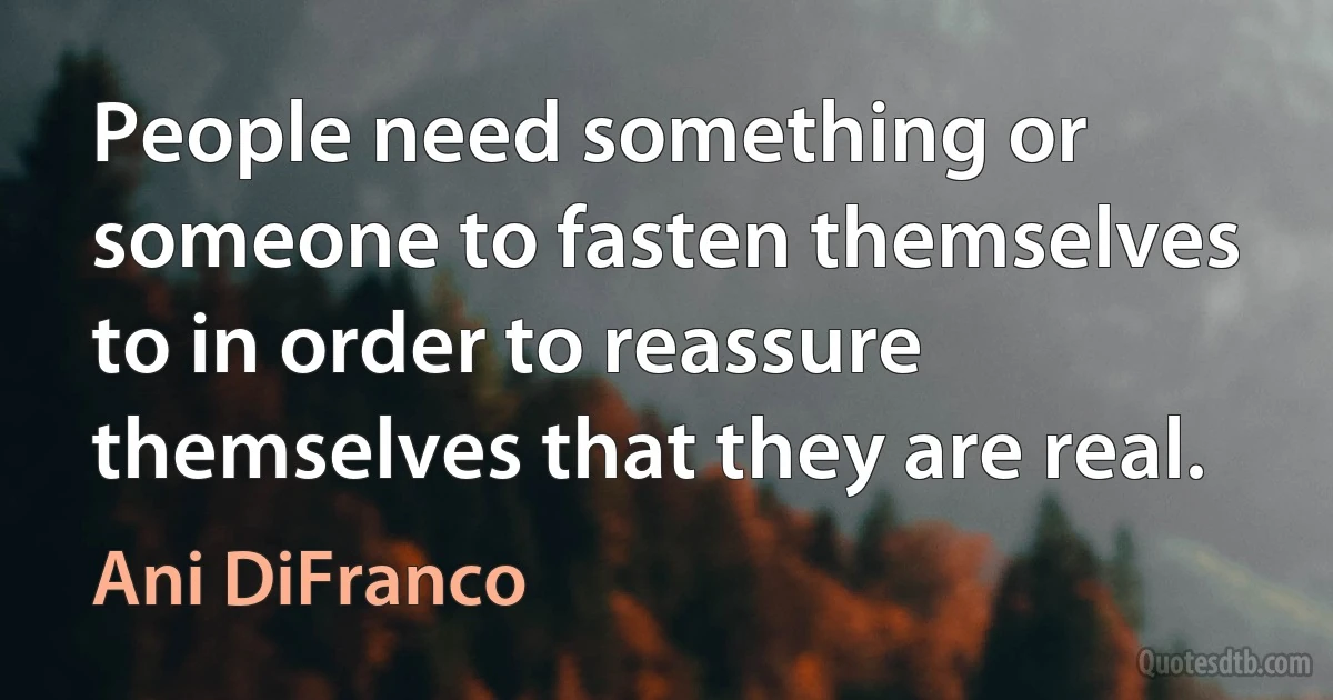 People need something or someone to fasten themselves to in order to reassure themselves that they are real. (Ani DiFranco)