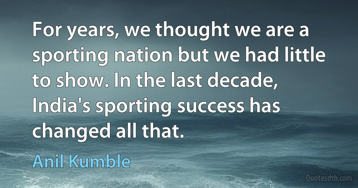 For years, we thought we are a sporting nation but we had little to show. In the last decade, India's sporting success has changed all that. (Anil Kumble)