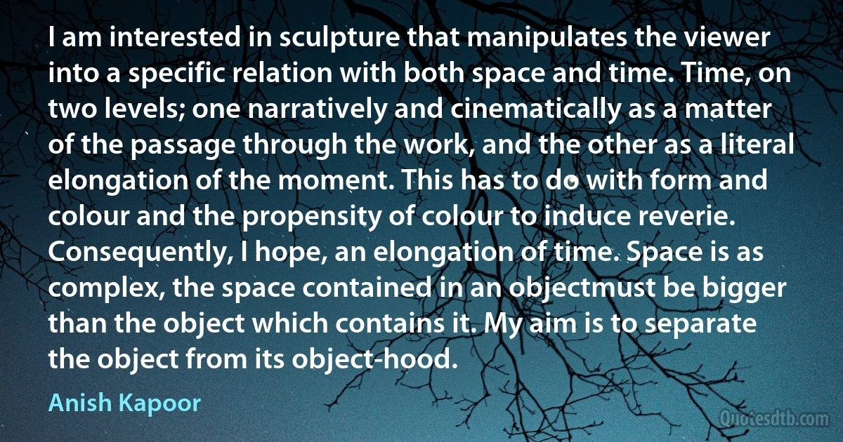 I am interested in sculpture that manipulates the viewer into a specific relation with both space and time. Time, on two levels; one narratively and cinematically as a matter of the passage through the work, and the other as a literal elongation of the moment. This has to do with form and colour and the propensity of colour to induce reverie. Consequently, I hope, an elongation of time. Space is as complex, the space contained in an objectmust be bigger than the object which contains it. My aim is to separate the object from its object-hood. (Anish Kapoor)